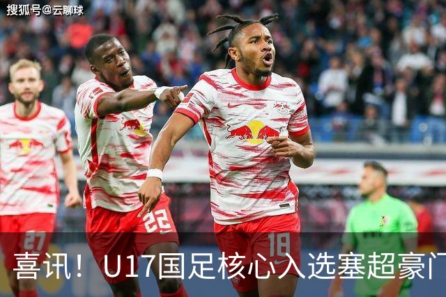 喜讯！U17国足核心入选塞超豪门U19季前集训24人名单，值得期待